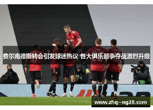 费尔南德斯转会引发球迷热议 各大俱乐部争夺战激烈升级