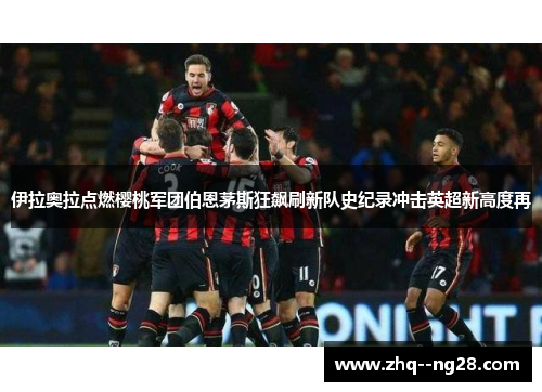 伊拉奥拉点燃樱桃军团伯恩茅斯狂飙刷新队史纪录冲击英超新高度再